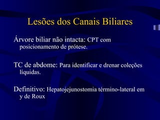 Lesões dos Canais Biliares
Árvore biliar não intacta: CPT com
  posicionamento de prótese.

TC de abdome: Para identificar e drenar coleções
  líquidas.

Definitivo: Hepatojejunostomia término-lateral em
  y de Roux
 
