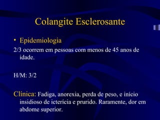 Colangite Esclerosante
• Epidemiologia
2/3 ocorrem em pessoas com menos de 45 anos de
  idade.

H/M: 3/2


Clínica: Fadiga, anorexia, perda de peso, e início
  insidioso de icterícia e prurido. Raramente, dor em
  abdome superior.
 