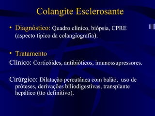 Colangite Esclerosante
• Diagnóstico: Quadro clinico, biópsia, CPRE
  (aspecto típico da colangiografia).

• Tratamento
Clínico: Corticóides, antibióticos, imunossupressores.

Cirúrgico: Dilatação percutânea com balão, uso de
  próteses, derivações biliodigestivas, transplante
  hepático (tto definitivo).
 