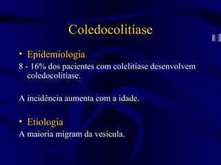 Coledocolitíase
• Epidemiologia
8 - 16% dos pacientes com colelitíase desenvolvem
   coledocolitíase.

A incidência aumenta com a idade.

• Etiologia
A maioria migram da vesícula.
 
