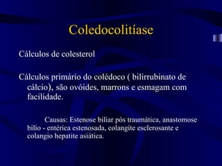 Coledocolitíase
Cálculos de colesterol

Cálculos primário do colédoco ( bilirrubinato de
  cálcio), são ovóides, marrons e esmagam com
  facilidade.

         Causas: Estenose biliar pós traumática, anastomose
  bilio - entérica estenosada, colangite esclerosante e
  colangio hepatite asiática.
 
