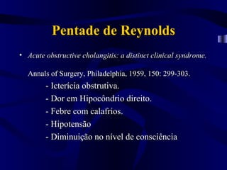 Pentade de Reynolds
• Acute obstructive cholangitis: a distinct clinical syndrome.

  Annals of Surgery, Philadelphia, 1959, 150: 299-303.
        - Icterícia obstrutiva.
        - Dor em Hipocôndrio direito.
        - Febre com calafrios.
        - Hipotensão
        - Diminuição no nível de consciência
 