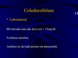 Coledocolitíase
• Laboratorial

Bil elevada mas não deve ser > 15mg/dl.

Fosfatase alcalina

Amilase se elevada pensar em pancreatite
 