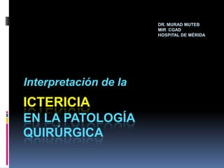 DR. MURAD MUTEB   MIR  CGAD HOSPITAL DE MÉRIDA Interpretación de la Ictericiaen la patología quirúrgica 