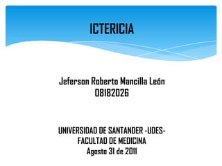 ICTERICIA


Jeferson Roberto Mancilla León
          08182026


UNIVERSIDAD DE SANTANDER -UDES-
      FACULTAD DE MEDICINA
        Agosto 31 de 2011
 