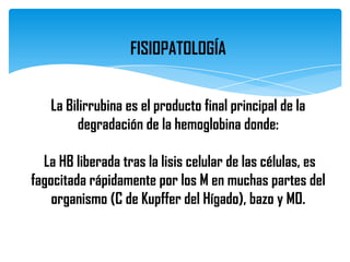 FISIOPATOLOGÍA


   La Bilirrubina es el producto final principal de la
        degradación de la hemoglobina donde:

  La HB liberada tras la lisis celular de las células, es
fagocitada rápidamente por los M en muchas partes del
    organismo (C de Kupffer del Hígado), bazo y MO.
 