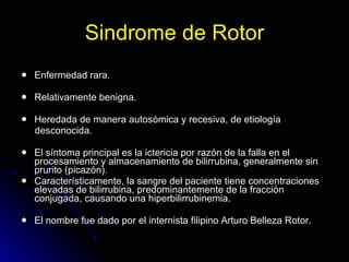 Sindrome de Rotor Enfermedad rara.  Relativamente benigna.  Heredada de manera autosómica y recesiva, de etiología desconocida. El síntoma principal es la ictericia por razón de la falla en el procesamiento y almacenamiento de bilirrubina, generalmente sin prurito (picazón). Característicamente, la sangre del paciente tiene concentraciones elevadas de bilirrubina, predominantemente de la fracción conjugada, causando una hiperbilirrubinemia. El nombre fue dado por el internista filipino Arturo Belleza Rotor. 
