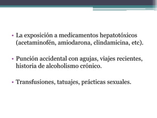 • La exposición a medicamentos hepatotóxicos
(acetaminofén, amiodarona, clindamicina, etc).
• Punción accidental con agujas, viajes recientes,
historia de alcoholismo crónico.
• Transfusiones, tatuajes, prácticas sexuales.
 