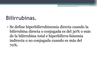 Bilirrubinas.
• Se define hiperbilirrubinemia directa cuando la
bilirrubina directa o conjugada es del 30% o más
de la bilirrubina total e hiperbilirru-binemia
indirecta o no conjugada cuando es más del
70%.
 
