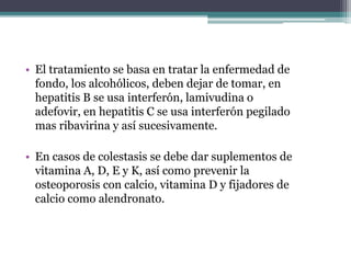 • El tratamiento se basa en tratar la enfermedad de
fondo, los alcohólicos, deben dejar de tomar, en
hepatitis B se usa interferón, lamivudina o
adefovir, en hepatitis C se usa interferón pegilado
mas ribavirina y así sucesivamente.
• En casos de colestasis se debe dar suplementos de
vitamina A, D, E y K, así como prevenir la
osteoporosis con calcio, vitamina D y fijadores de
calcio como alendronato.
 