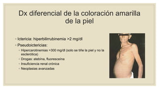 Dx diferencial de la coloración amarilla
de la piel
◦ Ictericia: hiperbilirrubinemia >2 mg/dl
◦ Pseudoictericias:
◦ Hipercarotinemias >300 mg/dl (solo se tiñe la piel y no la
esclerótica)
◦ Drogas: atebína, fluoresceína
◦ Insuficiencia renal crónica
◦ Neoplasias avanzadas
 