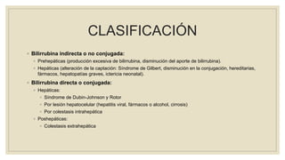 CLASIFICACIÓN
◦ Bilirrubina indirecta o no conjugada:
◦ Prehepáticas (producción excesiva de bilirrubina, disminución del aporte de bilirrubina).
◦ Hepáticas (alteración de la captación: Síndrome de Gilbert, disminución en la conjugación, hereditarias,
fármacos, hepatopatías graves, ictericia neonatal).
◦ Bilirrubina directa o conjugada:
◦ Hepáticas:
◦ Síndrome de Dubin-Johnson y Rotor
◦ Por lesión hepatocelular (hepatitis viral, fármacos o alcohol, cirrosis)
◦ Por colestasis intrahepática
◦ Poshepáticas:
◦ Colestasis extrahepática
 