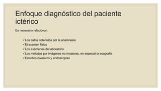 Enfoque diagnóstico del paciente
ictérico
Es necesario relacionar:
Los datos obtenidos por la anamnesis
El examen físico
Los exámenes de laboratorio
Los métodos por imágenes no invasivas, en especial la ecografía
Estudios invasivos y endoscopias
 