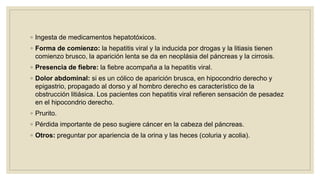◦ Ingesta de medicamentos hepatotóxicos.
◦ Forma de comienzo: la hepatitis viral y la inducida por drogas y la litiasis tienen
comienzo brusco, la aparición lenta se da en neoplásia del páncreas y la cirrosis.
◦ Presencia de fiebre: la fiebre acompaña a la hepatitis viral.
◦ Dolor abdominal: si es un cólico de aparición brusca, en hipocondrio derecho y
epigastrio, propagado al dorso y al hombro derecho es característico de la
obstrucción litiásica. Los pacientes con hepatitis viral refieren sensación de pesadez
en el hipocondrio derecho.
◦ Prurito.
◦ Pérdida importante de peso sugiere cáncer en la cabeza del páncreas.
◦ Otros: preguntar por apariencia de la orina y las heces (coluria y acolia).
 