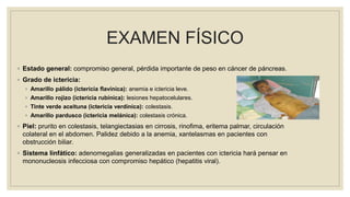 EXAMEN FÍSICO
◦ Estado general: compromiso general, pérdida importante de peso en cáncer de páncreas.
◦ Grado de ictericia:
◦ Amarillo pálido (ictericia flavínica): anemia e ictericia leve.
◦ Amarillo rojizo (ictericia rubínica): lesiones hepatocelulares.
◦ Tinte verde aceituna (ictericia verdínica): colestasis.
◦ Amarillo pardusco (ictericia melánica): colestasis crónica.
◦ Piel: prurito en colestasis, telangiectasias en cirrosis, rinofima, eritema palmar, circulación
colateral en el abdomen. Palidez debido a la anemia, xantelasmas en pacientes con
obstrucción biliar.
◦ Sistema linfático: adenomegalias generalizadas en pacientes con ictericia hará pensar en
mononucleosis infecciosa con compromiso hepático (hepatitis viral).
 