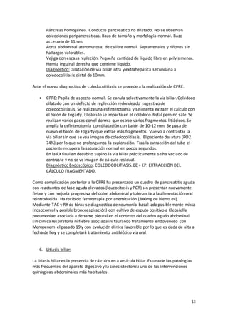 13
Páncreas homogéneo. Conducto pancreatico no dilatado. No se observan
colecciones peripancreáticas. Bazo de tamaño y morfología normal. Bazo
accesorio de 11mm.
Aorta abdominal ateromatosa, de calibre normal. Suprarrenales y riñones sin
hallazgos valorables.
Vejiga con escasa repleción. Pequeña cantidad de liquido libre en pelvis menor.
Hernia inguinal derecha que contiene liquido.
Diagnóstico: Dilatación de via biliar intra y extrahepática secundaria a
coledocolitiasis distal de 10mm.
Ante el nuevo diagnostico de coledocolitiasis se procede a la realización de CPRE.
 CPRE: Papila de aspecto normal. Se canula selectivamente la vía biliar. Colédoco
dilatado con un defecto de replección redondeado sugestivo de
coledocolitiasis. Se realiza una esfinterotomía y se intenta extraer el cálculo con
el balón de Fogarty. El cálculo se impacta en el colédoco distal pero no sale. Se
realizan varios pases con el dormia que estrae varios fragmentos litiásicos. Se
amplía la dsfinterotomía con dilatación con balón de 10-12 mm. Se pasa de
nuevo el balón de Fogarty que extrae más fragmentos. Vuelvo a contrastar la
vía biliar sin que se vea imagen de coledocolitiasis. El paciente desatura (PO2
74%) por lo que no prolongamos la exploración. Tras la extracción del tubo el
paciente recupera la saturación normal en pocos segundos.
En la RX final en decúbito supino la vía biliar prácticamente se ha vaciado de
contraste y no se ve imagen de cálculo residual.
Diagnóstico Endoscópico: COLEDOCOLITIASIS. EE + EP. EXTRACCIÓN DEL
CÁLCULO FRAGMENTADO.
Como complicación posterior a la CPRE ha presentado un cuadro de pancreatitis aguda
con reactantes de fase aguda elevados (leucocitosis y PCR) sin presentar nuevamente
fiebre y con mejoría progresiva del dolor abdominal y tolerancia a la alimentación oral
reintroducida. Ha recibido ferroterapia por anemización (800mg de hierro ev).
Mediante TAC y RX de tórax se diagnostica de neumonía basal izda posiblemente mixta
(nosocomial y posible broncoaspiración) con cultivo de esputo positivo a Klebsiella
pneumoniae asociada a derrame pleural en el contexto del cuadro agudo abdominal
sin clínica respiratoria ni fiebre asociada instaurando tratamiento endovenoso con
Meropenem el pasado 19 y con evolución clínica favorable por lo que es dada de alta a
fecha de hoy y se completará tratamiento antibiótico vía oral.
6. Litiasis biliar:
La litiasis biliar es la presencia de cálculos en a vesícula biliar. Es una de las patologías
más frecuentes del aparato digestivo y la colecistectomía una de las intervenciones
quirúrgicas abdominales más habituales.
 