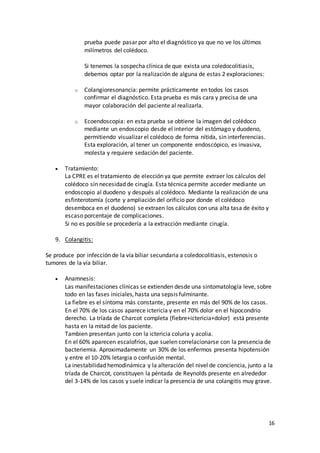 16
prueba puede pasar por alto el diagnóstico ya que no ve los últimos
milímetros del colédoco.
Si tenemos la sospecha clínica de que exista una coledocolitiasis,
debemos optar por la realización de alguna de estas 2 exploraciones:
o Colangioresonancia: permite prácticamente en todos los casos
confirmar el diagnóstico. Esta prueba es más cara y precisa de una
mayor colaboración del paciente al realizarla.
o Ecoendoscopia: en esta prueba se obtiene la imagen del colédoco
mediante un endoscopio desde el interior del estómago y duodeno,
permitiendo visualizar el colédoco de forma nítida, sin interferencias.
Esta exploración, al tener un componente endoscópico, es invasiva,
molesta y requiere sedación del paciente.
 Tratamiento:
La CPRE es el tratamiento de elección ya que permite extraer los cálculos del
colédoco sin necesidad de cirugía. Esta técnica permite acceder mediante un
endoscopio al duodeno y después al colédoco. Mediante la realización de una
esfinterotomía (corte y ampliación del orificio por donde el colédoco
desemboca en el duodeno) se extraen los cálculos con una alta tasa de éxito y
escaso porcentaje de complicaciones.
Si no es posible se procedería a la extracción mediante cirugía.
9. Colangitis:
Se produce por infección de la vía biliar secundaria a coledocolitiasis, estenosis o
tumores de la vía biliar.
 Anamnesis:
Las manifestaciones clínicas se extienden desde una sintomatología leve, sobre
todo en las fases iniciales, hasta una sepsis fulminante.
La fiebre es el síntoma más constante, presente en más del 90% de los casos.
En el 70% de los casos aparece ictericia y en el 70% dolor en el hipocondrio
derecho. La tríada de Charcot completa (fiebre+ictericia+dolor) está presente
hasta en la mitad de los paciente.
Tambien presentan junto con la ictericia coluria y acolia.
En el 60% aparecen escalofríos, que suelen correlacionarse con la presencia de
bacteriemia. Aproximadamente un 30% de los enfermos presenta hipotensión
y entre el 10-20% letargia o confusión mental.
La inestabilidad hemodinámica y la alteración del nivel de conciencia, junto a la
tríada de Charcot, constituyen la péntada de Reynolds presente en alrededor
del 3-14% de los casos y suele indicar la presencia de una colangitis muy grave.
 