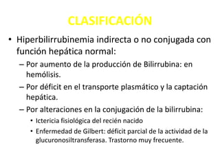 CLASIFICACIÓN
• Hiperbilirrubinemia indirecta o no conjugada con
función hepática normal:
– Por aumento de la producción de Bilirrubina: en
hemólisis.
– Por déficit en el transporte plasmático y la captación
hepática.
– Por alteraciones en la conjugación de la bilirrubina:
• Ictericia fisiológica del recién nacido
• Enfermedad de Gilbert: déficit parcial de la actividad de la
glucuronosiltransferasa. Trastorno muy frecuente.
 