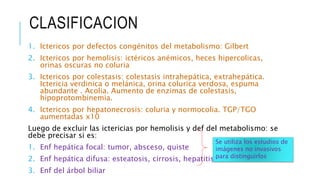 CLASIFICACION
1. Ictericos por defectos congénitos del metabolismo: Gilbert
2. Ictericos por hemolisis: ictéricos anémicos, heces hipercolicas,
orinas oscuras no coluria
3. Ictericos por colestasis: colestasis intrahepática, extrahepática.
Ictericia verdinica o melánica, orina colurica verdosa, espuma
abundante . Acolia. Aumento de enzimas de colestasis,
hipoprotombinemia.
4. Ictericos por hepatonecrosis: coluria y normocolia. TGP/TGO
aumentadas x10
Luego de excluir las ictericias por hemolisis y def del metabolismo: se
debe precisar si es:
1. Enf hepática focal: tumor, absceso, quiste
2. Enf hepática difusa: esteatosis, cirrosis, hepatitis viral
3. Enf del árbol biliar
Se utiliza los estudios de
imágenes no invasivos
para distinguirlos
 