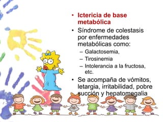 • Ictericia de base
metabólica
• Síndrome de colestasis
por enfermedades
metabólicas como:
– Galactosemia,
– Tirosinemia
– Intolerancia a la fructosa,
etc.
• Se acompaña de vómitos,
letargia, irritabilidad, pobre
succión y hepatomegalia
 