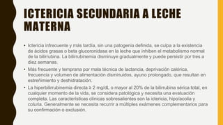 ICTERICIA SECUNDARIA A LECHE
MATERNA
• Ictericia infrecuente y más tardía, sin una patogenia definida, se culpa a la existencia
de ácidos grasas o beta glucoronidasa en la leche que inhiben el metabolismo normal
de la bilirrubina. La bilirrubinemia disminuye gradualmente y puede persistir por tres a
diez semanas.
• Más frecuente y temprana por mala técnica de lactancia, deprivación calórica,
frecuencia y volumen de alimentación disminuidos, ayuno prolongado, que resultan en
estreñimiento y deshidratación.
• La hiperbilirrubinemia directa ≥ 2 mg/dL o mayor al 20% de la bilirrubina sérica total, en
cualquier momento de la vida, se considera patológica y necesita una evaluación
completa. Las características clínicas sobresalientes son la ictericia, hipo/acolia y
coluria. Generalmente se necesita recurrir a múltiples exámenes complementarios para
su confirmación o exclusión.
 