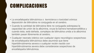 COMPLICACIONES
• La encefalopatía bilirrubínica o kernicterus o toxicidad crónica:
deposición de bilirrubina no conjugada en el cerebro.
• Cuando la cantidad de bilirrubina libre no conjugada sobrepasa la
capacidad de unión de la albúmina, cruza la barrera hematoencefálica y
cuando ésta, está dañada, complejos de bilirrubina unida a la albúmina
también pasan libremente al cerebro.
• Cualquier neonato ictérico con cualquier signo neurológico sospechoso
de encefalopatía bilirrubínica debe asumirse que tiene
hiperbilirrubinemia severa o cualquier recién nacido con
hiperbilirrubinemia severa debe considerarse sospechoso de
encefalopatía bilirrubínica.
 