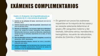 EXÁMENES COMPLEMENTARIOS
• En general son pocos los exámenes
requeridos en la mayoría de los casos y
se necesita solamente determinar el
grupo y Rh sanguíneo materno y del
neonato, bilirrubina sérica, hematocrito o
hemoglobina, recuento de reticulocitos,
prueba de Coombs y frotis sanguíneo.
 