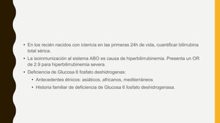 • En los recién nacidos con ictericia en las primeras 24h de vida, cuantificar bilirrubina
total sérica.
• La isoinmunización al sistema ABO es causa de hiperbilirrubinemia. Presenta un OR
de 2.9 para hiperbilirrubinemia severa.
• Deficiencia de Glucosa 6 fosfato deshidrogenas:
• Antecedentes étnicos: asiáticos, africanos, mediterráneos
• Historia familiar de deficiencia de Glucosa 6 fosfato deshidrogenasa.
 