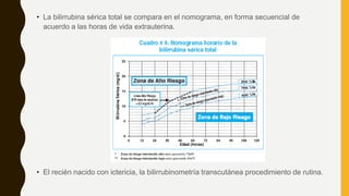 • La bilirrubina sérica total se compara en el nomograma, en forma secuencial de
acuerdo a las horas de vida extrauterina.
• El recién nacido con ictericia, la bilirrubinometría transcutánea procedimiento de rutina.
 