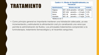 TRATAMIENTO
• Como principio general es importante mantener una hidratación adecuada, ya sea
incrementando y estimulando la alimentación oral y/o canalizando una vena que
permita la administración de fluidos. Los principales tratamientos comprenden a la
luminoterapia, tratamiento farmacológico y el recambio sanguíneo.
 