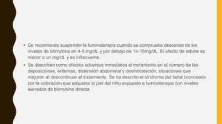 • Se recomienda suspender la luminoterapia cuando se comprueba descenso de los
niveles de bilirrubina en 4-5 mg/dL y por debajo de 14-15mg/dL. El efecto de rebote es
menor a un mg/dL y es infrecuente.
• Se describen como efectos adversos inmediatos el incremento en el número de las
deposiciones, eritemas, distensión abdominal y deshidratación, situaciones que
mejoran al descontinuar el tratamiento. Se ha descrito el síndrome del bebé bronceado
por la coloración que adquiere la piel del niño expuesto a luminoterapia con niveles
elevados de bilirrubina directa.
 