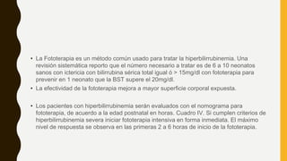 • La Fototerapia es un método común usado para tratar la hiperbilirrubinemia. Una
revisión sistemática reporto que el número necesario a tratar es de 6 a 10 neonatos
sanos con ictericia con bilirrubina sérica total igual ó > 15mg/dl con fototerapia para
prevenir en 1 neonato que la BST supere el 20mg/dl.
• La efectividad de la fototerapia mejora a mayor superficie corporal expuesta.
• Los pacientes con hiperbilirrubinemia serán evaluados con el nomograma para
fototerapia, de acuerdo a la edad postnatal en horas. Cuadro IV. Si cumplen criterios de
hiperbilirrubinemia severa iniciar fototerapia intensiva en forma inmediata. El máximo
nivel de respuesta se observa en las primeras 2 a 6 horas de inicio de la fototerapia.
 
