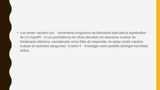 • Los recién nacidos con: · incremento progresivo de bilirrubina total sérica significativo
de 0.2 mg/dl/h · ó con persistencia de cifras elevadas sin descenso a pesar de
fototerapia intensiva, considerarlo como falta de respuesta, en estos recién nacidos
evaluar el recambio sanguíneo. Cuadro V · Investigar como posible etiología hemólisis
activa.
 