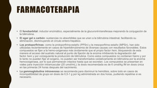 FARMACOTERAPIA
• El fenobarbital: inductor enzimático, especialmente de la glucuronil-transferasa mejorando la conjugación de
la bilirrubina.
• El agar gel o carbón: sustancias no absorbibles que se unen a la bilirrubina intestinal, facilitando su
eliminación, disminuyendo el círculo entero-hepático.
• Las protoporfirinas: como la protoporfirina-estaño (PPSn) y la mesoporfirina estaño (MPSn), han sido
utilizadas recientemente en casos de hiperbilirrubinemia de diversas causas con resultados favorables. Estos
compuestos se fijan a la hemo-oxigenasa más ávidamente que el propio factor hem, bloqueando de esta
manera el acceso del sustrato natural al punto de fijación de la enzima inhibiendo la degradación del
factor hem y por consiguiente la producción de bilirrubina. Como estos compuestos no contienen hierro y por
lo tanto no pueden fijar el oxígeno, no pueden ser transformados oxidativamente en bilirrubina por la enzima
hemooxigenasa, por lo que permanecen intactos hasta que se excretan. Los compuestos se presentan en
viales para inyección intramuscular (20 umol/mL); la dosis recomendada es de 6 umol/kg IM en dosis única
en las primeras 24 horas después del nacimiento.
• La gammaglobulina intravenosa se recomienda para disminuir la hemólisis, sobre todo en casos de
incompatibilidad de grupo en dosis de 0,5-1 g por kg administrada en dos horas, pudiendo repetirse si es
necesario.
 