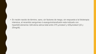 • En recién nacido de término, sano, sin factores de riesgo, sin respuesta a la fototerapia
intensiva, el recambio sanguíneo ó exanguinotransfusión esta indicado con
hiperbilirrubinemia: bilirrubina sérica total entre 375 μmoles/l y 425μmoles/l (22 y
25mg/dl).
 