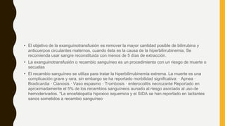 • El objetivo de la exanguinotransfusión es remover la mayor cantidad posible de bilirrubina y
anticuerpos circulantes maternos, cuando ésta es la causa de la hiperbilirrubinemia. Se
recomienda usar sangre reconstituida con menos de 5 días de extracción.
• La exanguinotransfusión o recambio sanguíneo es un procedimiento con un riesgo de muerte o
secuelas
• El recambio sanguíneo se utiliza para tratar la hiperbilirrubinemia extrema. La muerte es una
complicación grave y rara, sin embargo se ha reportado morbilidad significativa: · Apnea ·
Bradicardia · Cianosis · Vaso espasmo · Trombosis · enterocolitis necrozante Reportado en
aproximadamente el 5% de los recambios sanguíneos aunado al riesgo asociado al uso de
hemoderivados. *La encefalopatía hipoxico isquemica y el SIDA se han reportado en lactantes
sanos sometidos a recambio sanguíneo
 
