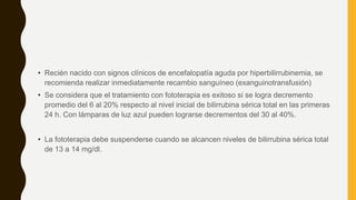 • Recién nacido con signos clínicos de encefalopatía aguda por hiperbilirrubinemia, se
recomienda realizar inmediatamente recambio sanguíneo (exanguinotransfusión)
• Se considera que el tratamiento con fototerapia es exitoso si se logra decremento
promedio del 6 al 20% respecto al nivel inicial de bilirrubina sérica total en las primeras
24 h. Con lámparas de luz azul pueden lograrse decrementos del 30 al 40%.
• La fototerapia debe suspenderse cuando se alcancen niveles de bilirrubina sérica total
de 13 a 14 mg/dl.
 