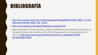 BIBLIOGRAFÍA
• http://www.cenetec.salud.gob.mx/descargas/gpc/CatalogoMaestro/262_IMSS_10_Hipe
rbilirrubinemia/EyR_IMSS_262_10.pdf
• https://www.aeped.es/sites/default/files/documentos/38.pdf
• Mazzi Gonzales de Prada, Eduardo. (2005). Hiperbilirrubinemia neonatal. Revista de la
Sociedad Boliviana de Pediatría, 44(1), 26-35. Recuperado en 25 de noviembre de
2018, de http://www.scielo.org.bo/scielo.php?script=sci_arttext&pid=S1024-
06752005000100007
 