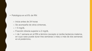 • Patológica en el 6% de RN:
– Inicia antes de 24 horas
– Se acompaña de otros síntomas,
– > 5 mg/dL
– Fracción directa superior a 2 mg/dL
– > de 1 semana en el RN a término (excepto si recibe lactancia materna,
en cuyo caso puede durar tres semanas o más) o más de dos semanas
en el pretérmino.
 