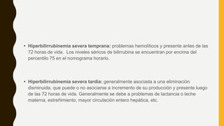 • Hiperbilirrubinemia severa temprana: problemas hemolíticos y presente antes de las
72 horas de vida. Los niveles séricos de bilirrubina se encuentran por encima del
percentilo 75 en el nomograma horario.
• Hiperbilirrubinemia severa tardía: generalmente asociada a una eliminación
disminuida, que puede o no asociarse a incremento de su producción y presente luego
de las 72 horas de vida. Generalmente se debe a problemas de lactancia o leche
materna, estreñimiento, mayor circulación entero hepática, etc.
 
