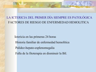 LA ICTERICIA DEL PRIMER DÍA SIEMPRE ES PATOLÓGICA FACTORES DE RIESGO DE ENFERMEDAD HEMOLITICA Ictericia en las primeras 24 horas Historia familiar de enfermedad hemolítica Palidez-hepato-esplenomegalia Falla de la fitoterapia en disminuir la Bil. 