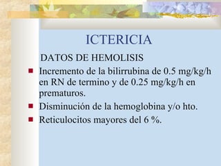 ICTERICIA DATOS DE HEMOLISIS Incremento de la bilirrubina de 0.5 mg/kg/h en RN de termino y de 0.25 mg/kg/h en prematuros. Disminución de la hemoglobina y/o hto. Reticulocitos mayores del 6 %. 