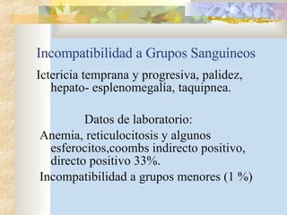 Incompatibilidad a Grupos Sanguíneos Ictericia temprana y progresiva, palidez, hepato- esplenomegalía, taquipnea. Datos de laboratorio: Anemia, reticulocitosis y algunos esferocitos,coombs indirecto positivo, directo positivo 33%. Incompatibilidad a grupos menores (1 %) 