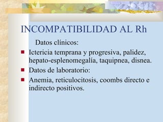INCOMPATIBILIDAD AL Rh Datos clínicos: Ictericia temprana y progresiva, palidez, hepato-esplenomegalía, taquipnea, disnea. Datos de laboratorio: Anemia, reticulocitosis, coombs directo e indirecto positivos. 