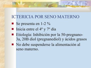 ICTERICIA POR SENO MATERNO Se presenta en 1-2 % Inicia entre el 4º y 7º día Etiología: Inhibición por la 50-pregnano-3a, 20B diol (pregnanediol) y ácidos grasos No debe suspenderse la alimentación al seno materno. 
