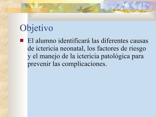 Objetivo El alumno identificará las diferentes causas de ictericia neonatal, los factores de riesgo y el manejo de la ictericia patológica para prevenir las complicaciones. 