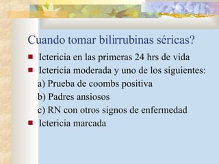 Cuando tomar bilirrubinas séricas? Ictericia en las primeras 24 hrs de vida Ictericia moderada y uno de los siguientes: a) Prueba de coombs positiva b) Padres ansiosos c) RN con otros signos de enfermedad Ictericia marcada 