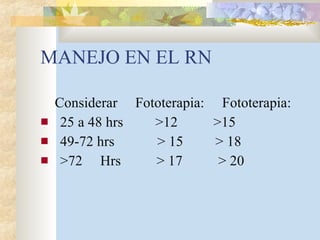 MANEJO EN EL RN Considerar  Fototerapia:  Fototerapia: 25 a 48 hrs  >12  >15 49-72 hrs  > 15  > 18 >72  Hrs  > 17  > 20 