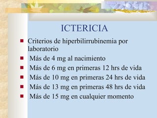 ICTERICIA Criterios de hiperbilirrubinemia por laboratorio Más de 4 mg al nacimiento Más de 6 mg en primeras 12 hrs de vida Más de 10 mg en primeras 24 hrs de vida Más de 13 mg en primeras 48 hrs de vida Más de 15 mg en cualquier momento 