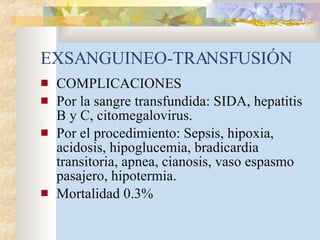 EXSANGUINEO-TRANSFUSIÓN COMPLICACIONES Por la sangre transfundida: SIDA, hepatitis B y C, citomegalovirus. Por el procedimiento: Sepsis, hipoxia, acidosis, hipoglucemia, bradicardia transitoria, apnea, cianosis, vaso espasmo pasajero, hipotermia.  Mortalidad 0.3% 